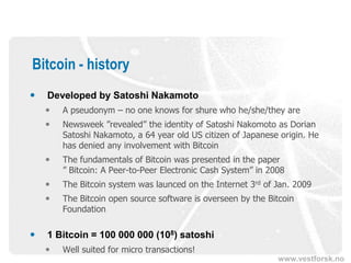 www.vestforsk.no
Bitcoin - history
 Developed by Satoshi Nakamoto
 A pseudonym – no one knows for shure who he/she/they are
 Newsweek ”revealed” the identity of Satoshi Nakomoto as Dorian
Satoshi Nakamoto, a 64 year old US citizen of Japanese origin. He
has denied any involvement with Bitcoin
 The fundamentals of Bitcoin was presented in the paper
” Bitcoin: A Peer-to-Peer Electronic Cash System” in 2008
 The Bitcoin system was launced on the Internet 3rd of Jan. 2009
 The Bitcoin open source software is overseen by the Bitcoin
Foundation
 1 Bitcoin = 100 000 000 (108) satoshi
 Well suited for micro transactions!
 