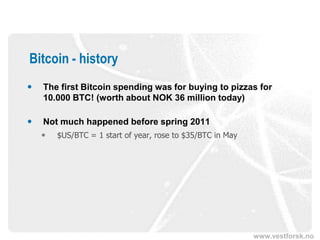 www.vestforsk.no
Bitcoin - history
 The first Bitcoin spending was for buying to pizzas for
10.000 BTC! (worth about NOK 36 million today)
 Not much happened before spring 2011
 $US/BTC = 1 start of year, rose to $35/BTC in May
 