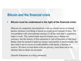 www.vestforsk.no
Bitcoin and the financial crisis
 Bitcoin must be understood in the light of the financial crisis:
[Bitcoin is] completely decentralized, with no central server or trusted
parties, because everything is based on crypto proof instead of trust. The
root problem with conventional currency is all the trust that’s required to
make it work. The central bank must be trusted not to debase the
currency, but the history of fiat currencies is full of breaches of that trust.
Banks must be trusted to hold our money and transfer it electronically, but
they lend it out in waves of credit bubbles with barely a fraction in
reserve. We have to trust them with our privacy, trust them not to let
identity thieves drain our accounts.
[Satoshi Nakamoto in a blog comment]
 