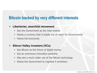 www.vestforsk.no
Bitcoin backed by very different interests
 Libertarian, anarchist movement
 See the Government as the main enemy
 Wants a currency that is totally out of reach for Governments
 Wants full anonymity
 Silicon Valley investors (VCs)
 See Bitcoin as the future of digital money
 See an enormous innovation potential
 Also see a much wider use of the Bitcoin technology
 Wants the Government to regulate it somehow
 