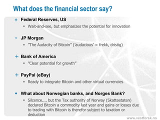 www.vestforsk.no
What does the financial sector say?
± Federal Reserves, US
 Wait-and-see, but emphasizes the potential for innovation
÷ JP Morgan
 ”The Audacity of Bitcoin” (’audacious’ = frekk, dristig)
 Bank of America
 ”Clear potential for growth”
 PayPal (eBay)
 Ready to integrate Bitcoin and other virtual currencies
 What about Norwegian banks, and Norges Bank?
 Silcence..., but the Tax authority of Norway (Skatteetaten)
declared Bitcoin a commodity last year and gains or losses due
to trading with Bitcoin is therefor subject to taxation or
deduction
 
