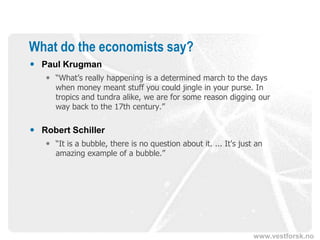 www.vestforsk.no
What do the economists say?
 Paul Krugman
 “What’s really happening is a determined march to the days
when money meant stuff you could jingle in your purse. In
tropics and tundra alike, we are for some reason digging our
way back to the 17th century.”
 Robert Schiller
 “It is a bubble, there is no question about it. ... It's just an
amazing example of a bubble.”
 