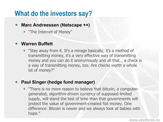 www.vestforsk.no
What do the investors say?
 Marc Andreessen (Netscape ++)
 “The Internet of Money”
 Warren Buffett
 “Stay away from it. It’s a mirage basically, it’s a method of
transmitting money, it’s a very effective way of transmitting
money and you can do it anonymously and all that… a check is
a way of transmitting money, too. Are checks worth a whole
lot of money?”
 Paul Singer (hedge fund manager)
 “There is no more reason to believe that bitcoin, a computer-
generated, algorithm-driven currency of supposed limited
supply, will stand the test of time than that governments will
protect the value of government-created fiat money. One
difference: Bitcoin is newer and we always look at babies with
hope.”
 