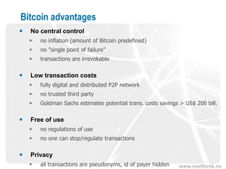 www.vestforsk.no
Bitcoin advantages
 No central control
 no inflation (amount of Bitcoin predefined)
 no ”single point of failure”
 transactions are irrevokable
 Low transaction costs
 fully digital and distributed P2P network
 no trusted third party
 Goldman Sachs estimates potential trans. costs savings > US$ 200 bill.
 Free of use
 no regulations of use
 no one can stop/regulate transactions
 Privacy
 all transactions are pseudonyms, id of payer hidden
 