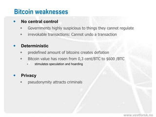www.vestforsk.no
Bitcoin weaknesses
 No central control
 Governments highly suspicious to things they cannot regulate
 irrevokable transactions: Cannot undo a transaction
 Deterministic
 predefined amount of bitcoins creates deflation
 Bitcoin value has rosen from 0,3 cent/BTC to $600 /BTC
• stimulates speculation and hoarding
 Privacy
 pseudonymity attracts criminals
 