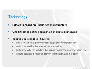 www.vestforsk.no
Technology
 Bitcoin is based on Public Key Infrastructure
 One bitcoin is defined as a chain of digital signatures
 To give you a bitcoin I have to:
 sign a ”hash” of a previous transaction plus your public key
 only I can do that because of my private key
 but everybody can validate the transaction because of my public key
 secure because it relies on proven technology, and it is open
 