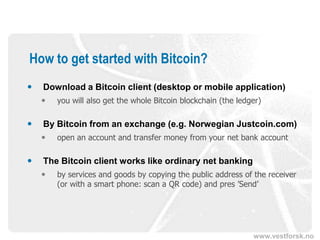 www.vestforsk.no
How to get started with Bitcoin?
 Download a Bitcoin client (desktop or mobile application)
 you will also get the whole Bitcoin blockchain (the ledger)
 By Bitcoin from an exchange (e.g. Norwegian Justcoin.com)
 open an account and transfer money from your net bank account
 The Bitcoin client works like ordinary net banking
 by services and goods by copying the public address of the receiver
(or with a smart phone: scan a QR code) and pres ’Send’
 
