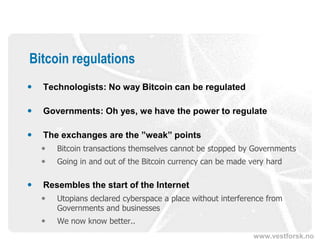 www.vestforsk.no
Bitcoin regulations
 Technologists: No way Bitcoin can be regulated
 Governments: Oh yes, we have the power to regulate
 The exchanges are the ”weak” points
 Bitcoin transactions themselves cannot be stopped by Governments
 Going in and out of the Bitcoin currency can be made very hard
 Resembles the start of the Internet
 Utopians declared cyberspace a place without interference from
Governments and businesses
 We now know better..
 