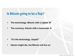 www.vestforsk.no
Is Bitcoin going to be a flop?
 The technology: Bitcoin with a capital ’B’
 The currency: bitcoin with a lowercase ’b’
 ”It’s the technology, stupid!”
 bitcoin might die, but Bitcoin will live on
 