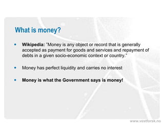 www.vestforsk.no
What is money?
 Wikipedia: ”Money is any object or record that is generally
accepted as payment for goods and services and repayment of
debts in a given socio-economic context or country.”
 Money has perfect liquidity and carries no interest
 Money is what the Government says is money!
 