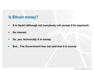 www.vestforsk.no
Is Bitcoin money?
 It is liquid (although not everybody will accept it for payment)
 No interest
 So, yes, technically it is money
 But... The Government has not said that it is money
 