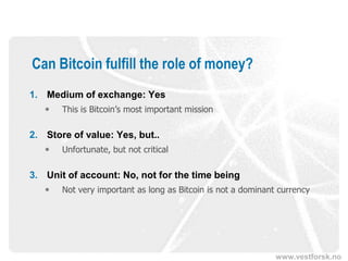 www.vestforsk.no
Can Bitcoin fulfill the role of money?
1. Medium of exchange: Yes
 This is Bitcoin’s most important mission
2. Store of value: Yes, but..
 Unfortunate, but not critical
3. Unit of account: No, not for the time being
 Not very important as long as Bitcoin is not a dominant currency
 