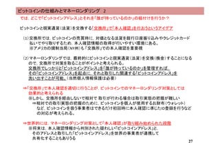 では，どこで「ビットコインアドレス」とそれを「誰が持っているのか」の紐付けを行うか？
ビットコインと現実通貨（法貨）を交換する「交換所」で「本人確認」を行おうというアイデア
（1）交換所では，ビットコインの売買時に，対価となる法貨を銀行口座振り込みやクレジットカード
払いでやり取りするため，本人確認情報の取得が行いやすい環境にある。
※アメリカの規制当局（NY州）も 「交換所」での本人確認を重要視
（2）マネーロンダリングでは，最終的にビットコインと現実通貨（法貨）を交換（換金）することになる
ので，交換所で対策を取ることがポイントと考えられる。
交換所でしっかりと「ビットコインアドレス」を「誰が持っているのか」を管理すれば，
その「ビットコインアドレス」を起点に，それと取引した関連する「ビットコインアドレス」を
洗い出すことが可能。（当然個人情報保護は必要）
⇒「交換所」で本人確認を適切に行うことが，ビットコインでのマネーロンダリング対策としては
効果的と考えられる
※しかし，交換所を経由しないで相対で 取引が行わる場合は取引実態の把握が難しい
⇒相対での取引実態の把握のために，ビットコインを個人が使用するお財布（ウォレット）
など，ビットコインを扱う事業者はできるだけ初回時に本人確認に準じたID登録を行うなど
の対応が考えられる。
⇒世界的には，マネーロンダリング対策として「本人確認」が取り組み始められた段階
※将来は，本人確認情報から判別された疑わしい「ビットコインアドレス」と，
そのアドレスと取引した「ビットコインアドレス」を世界の事業者が連携して
共有化することもありうる
27
ビットコインの仕組みとマネーロンダリング 2
 