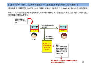 31
ビットコインの「 “コイン“以外の可能性」 ～ 技術としてのビットコインの利用例 2
過去の全取引履歴が改ざんが難しい形で保存・公開されているので，タイムスタンプとしての利用が可能
タイムスタンプを付けたい情報を暗号化してデータに埋め込み，少額を送付することでネットワークに流し，
取引履歴に埋め込ませる
 