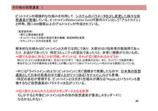 その他の仮想通貨 1
ビットコインの理論的な仕組みを利用して，システムのパラメータを少し変更した様々な仮
想通貨が登場している。ビットコインのAlternative Coin(代替のコイン)として「アルトコイン」
と呼称。既に400種類以上のアルトコインが作成されている。
（変更箇所例）
・発行上限金額を変更
・ネットワーク上での取引承認作業の報酬，承認時間を変更
・セキュリティーの方法を変更 など
根本的な仕組みはビットコインと大枠では同じであり，大部分はIT技術者の勉強用であっ
たり，お遊びであったり，特定コミュニティの宣伝であったりと，非常に規模が小さいもの。
⇒誰でも自由に作ることが可能。ポイントは，それが広く使われるかどうか
特にビットコインは参加者が多く，巨大になりすぎて，「遊び」の要素が少なく，また，ネットワーク承認作業に
参加することでの手数料収入を得ることが難しくなりつつあり「アルトコイン」へ向かわせる要因になっている。
・中には「ライトコイン」のようにビットコインに次ぐ規模まで発展したものや，日本発の仮想
通貨として日本の若者の中で盛り上がりつつある「モナコイン」なども登場。
・特定の会社が管理する，ビットコインとは大きく仕組みが異なる「Ripple」というコインも登
場するなど仮想通貨のバラエティは広がっている。
⇒広く受け入れられたものがスタンダードとなる世界
もしかすると今後ビットコイン以外の別の仮想通貨が普及しスタンダードに
なるかもしれない
49
 