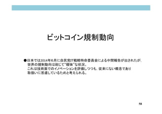 58
ビットコイン規制動向
●日本では2014年６月に自民党ＩＴ戦略特命委員会による中間報告が出されたが，
世界の規制動向は総じて“曖昧”な状況。
これは技術面でのイノベーションを評価しつつも，従来にない概念であり
取扱いに苦慮しているためと考えられる。
 