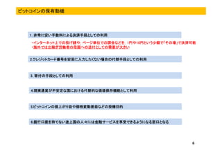 2.2.2.2.クレジットカードクレジットカードクレジットカードクレジットカード番号を安易に入力したくない場合の代替手段としての利用番号を安易に入力したくない場合の代替手段としての利用番号を安易に入力したくない場合の代替手段としての利用番号を安易に入力したくない場合の代替手段としての利用
3.3.3.3. 寄付寄付寄付寄付の手段としての利用の手段としての利用の手段としての利用の手段としての利用
ビットコインの保有動機
4.4.4.4.現実現実現実現実通貨が不安定な国における代替的な価値保存機能として通貨が不安定な国における代替的な価値保存機能として通貨が不安定な国における代替的な価値保存機能として通貨が不安定な国における代替的な価値保存機能として利用利用利用利用
5.5.5.5.ビットコインの値上がり益や価格変動差益などの投機目的ビットコインの値上がり益や価格変動差益などの投機目的ビットコインの値上がり益や価格変動差益などの投機目的ビットコインの値上がり益や価格変動差益などの投機目的
6
1.1.1.1. 非常に安い手数料による決済手段としての利用非常に安い手数料による決済手段としての利用非常に安い手数料による決済手段としての利用非常に安い手数料による決済手段としての利用
・・・・インターネット上での投げ銭や，ページ単位での課金などを，インターネット上での投げ銭や，ページ単位での課金などを，インターネット上での投げ銭や，ページ単位での課金などを，インターネット上での投げ銭や，ページ単位での課金などを，1111円や円や円や円や10101010円という少額で「その場」で決済可能円という少額で「その場」で決済可能円という少額で「その場」で決済可能円という少額で「その場」で決済可能
・・・・海外では出稼ぎ労働者の母国へ海外では出稼ぎ労働者の母国へ海外では出稼ぎ労働者の母国へ海外では出稼ぎ労働者の母国への送付との送付との送付との送付としての需要が大きいしての需要が大きいしての需要が大きいしての需要が大きい
6666....銀行口座を持てない途上国銀行口座を持てない途上国銀行口座を持てない途上国銀行口座を持てない途上国の人々には金融サービスを享受できるようになる窓口との人々には金融サービスを享受できるようになる窓口との人々には金融サービスを享受できるようになる窓口との人々には金融サービスを享受できるようになる窓口となるなるなるなる
 