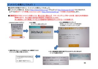 66
ビットコインを購入してみよう 1
■お財布の準備ができたら，ビットコインを購入してみましょう。
■ビットコインの購入は，BtcBox（https://www.btcbox.co.jp/）やPayびっと（http://www.pay-bit.net/）でもできますが，
以下では前のページで準備したbitcheck wallet（https://bitcheckwallet.jp/） での購入方法を解説します。
■【【【【重要重要重要重要】】】】国内でのビットコインの購入には，購入方法に関わらず，マネーロンダリング等への対策，健全な利用環境の
整備の点から，本人確認（免許証の確認等）が推奨されています。
本人確認をしっかり実施していることは運営者の信頼性をチェックする一つの指標です。
1））））bitcheck walletへログインへログインへログインへログイン 2）本人確認）本人確認）本人確認）本人確認
左上の「本人確認」を押します
3）本人確認書類のアップロード）本人確認書類のアップロード）本人確認書類のアップロード）本人確認書類のアップロード
免許証，もしくはパスポートの写真を撮り，
その画像ファイルをアップロードします
4）本人確認書類の確認作業が行われるのでしばらく待ちます）本人確認書類の確認作業が行われるのでしばらく待ちます）本人確認書類の確認作業が行われるのでしばらく待ちます）本人確認書類の確認作業が行われるのでしばらく待ちます
メールでも通知が来ますメールでも通知が来ますメールでも通知が来ますメールでも通知が来ます
5）確認が終わるとメールが送信され本人確認完了となり）確認が終わるとメールが送信され本人確認完了となり）確認が終わるとメールが送信され本人確認完了となり）確認が終わるとメールが送信され本人確認完了となり
ビットコインが購入可能になります。ビットコインが購入可能になります。ビットコインが購入可能になります。ビットコインが購入可能になります。
 