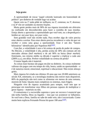 Seja grato:
A oportunidade de trocar "papel colorido lastreado em honestidade de
político" por dinheiro de verdade logo vai acabar.
Quem veio na 1ª onda pôde ter milhares; na 2ª, centenas; na 3ª, dezenas;
e na 4ª vão ser unidades ou mesmo frações.
Muita gente perdeu mais de 90% de sua riqueza investindo em shitcoins
ou confiando em desconhecidos para fazer a custódia de suas moedas.
Esteja aberto a aproveitar a oportunidade que você tem, ou a desperdiçará e
lembre-se: not your keys, not your coins.
Sem gratidão você não recebe nada. Para receber algo de valor precisa
estar aberto a aceitar. Para estar aberto precisa reconhecer o valor do que vai
receber e como uma graça a oportunidade. Esse é um dos "fatores
bilionários" identificados por Napoleon Hill[223].
Com fiat, a volatilidade é zero e há certeza de perda de poder de compra.
No Bitcoin, a volatilidade é alta, perdas acima de 30% são comuns até em
mercados altistas (bull markets) e de até 90% na baixa (bear market).
Entretanto, seu retorno médio na década é superior a triplicar a cada ano
(200% a.a.), em dólar. Prefere volatilidade ou certeza de perda?
O maior legado não é material.
As coisas mais baratas são pagas em fiat ou dinheiro. As coisas realmente
valiosas são pagas com seu tempo de vida, honra, saúde ou oportunidade – e
é de natureza moral, emocional, espiritual e educacional. Não existe almoço
grátis.
Mais riqueza foi criada nos últimos 20 anos que nos 20.000 anteriores ao
século XX, entretanto, se a tecnologia moderna não estiver mais disponível,
80% da população não terá como se alimentar em menos de uma semana,
morrem de fome. Quanto mais complexos os sistemas, mais frágeis.
Ninguém vive de riqueza acumulada para sempre, você tem que se
preocupar em transformar seus filhos em pessoas capazes de multiplicar e
gerar riqueza – materiais ou não.
O comunismo é a escravidão suprema e para ser escravo é essencial que
não tenha família, Deus ou legados – isso que vai acontecer se falharmos.
Se você tem a Deus, família ou sabe de onde veio, não é escravizado. Como
muito bem explicou Fernando Pessoa há quase 100 anos[224]:
 