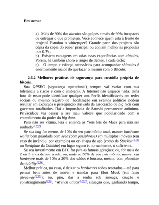 Em suma:
a) Mais de 90% das altcoins são golpes e mais de 99% incapazes
de entregar o que prometem. Você conhece quem está à frente do
projeto? Estudou o whitepaper? Grande parte dos projetos são
cópia da cópia do paper principal ou copiam melhorias propostas
nos BIPs;
b) Existem vantagens em todas essas experiências com altcoins.
Porém, há também choro e ranger de dentes, a cada ciclo;
c) O tempo e esforço necessários para acompanhar shitcoins é
enormemente maior do que fazer o mesmo com o Bitcoin.
2.6.2 Melhores práticas de segurança para custódia própria de
bitcoin:
Sua OPSEC (segurança operacional) sempre vai variar com sua
tolerância a riscos e com o ambiente. A Internet não esquece nada. Uma
foto de rosto pode identificar qualquer um. Perfis identificáveis em redes
sociais ou mesmo registro de localização em eventos políticos podem
resultar em expurgos e perseguição derivada da associação de big tech com
governos totalitários. Dai a importância de Satoshi permanecer anônimo.
Privacidade vai passar a ser mais valiosa que popularidade com o
entendimento do poder do big data.
Para não ser vítima, leia e entenda as “seis leis de Maca para não ser
roubado”[232]
Se sua bag for menos de 10% do seu patrimônio total, manter hardware
wallet bem guardada com seed (com passphrase) em múltiplos imóveis (em
caso de incêndio, por exemplo) ou em chapa de aço (como da Stackbit[233]
ou Seedplate da Coinkite) em lugar seguro é, normalmente, o suficiente.
Se seu investimento em BTC for para as futuras gerações; ou, for mais de
2 ou 3 anos de sua renda; ou, mais de 50% de seu patrimônio, manter em
hardware mais de 10% a 20% dos saldos é loucura, mesmo com plausible
deniability[234].
Melhor prática, no caso, é deixar os hardwares todos resetados – até para
pensar bem antes de mover e mandar para Elon Musk (em falso
giveaway[235]); ou, pior, dar a senha sob ameaça, coação e
constrangimento[236], "Wrench attack”[237], situação que, ganhando tempo,
 