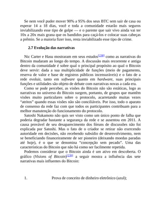 Se nem você puder mover 90% a 95% dos seus BTC sem sair de casa ou
esperar 14 a 18 dias, você e toda a comunidade estarão mais seguros
inviabilizando esse tipo de golpe — e o parente que sair vivo ainda vai ter
10x a 20x mais grana que os bandidos para caçá-los e colocar suas cabeças
a prêmio. Se a maioria fizer isso, resta inviabilizado esse tipo de crime.
2.7 Evolução das narrativas
Nic Carter e Hasu mostraram em seus estudos[238] como as narrativas do
Bitcoin mudaram ao longo do tempo. A discussão mais recorrente e antiga
dentro da comunidade é sobre qual o principal propósito ao qual o Bitcoin
deve servir: dada a sua multiplicidade de funções (meio de pagamento,
reserva de valor e base de registros públicos incensuráveis) e o fato de a
rede evoluir, tanto em software quanto em hardware, suas principais
funções e utilidades são objeto de debate com narrativas novas a cada era.
Como se pode perceber, as visões do Bitcoin não são estáticas, logo as
narrativas no universo do Bitcoin surgem, portanto, de grupos que mantêm
visões muito particulares sobre o protocolo, acarretando muitas vezes
“atritos” quando essas visões não são conciliáveis. Por isso, todo o aparato
de consenso da rede faz com que todos os participantes contribuam para a
melhor manutenção do funcionamento do protocolo.
Satoshi Nakamoto não quis ser visto como um único ponto de falha que
poderia degradar bastante a segurança da rede e se ausentou em 2011. A
causa provável de seu desaparecimento dos fóruns de discussões não foi
explicada por Satoshi. Mas o fato de o criador se retirar não exercendo
autoridade em decisões, não recebendo subsídio de desenvolvimento, nem
se beneficiando financeiramente de ser pioneiro (deixando moedas paradas
até hoje), é o que se denomina “concepção sem pecado”. Uma das
características do Bitcoin que não há como ser facilmente repetida.
Podemos considerar que o Bitcoin ainda é um ativo em descoberta. O
gráfico (Visions of Bitcoin)[239] a seguir mostra a influência das sete
narrativas mais influentes do Bitcoin:
1. Prova de conceito de dinheiro eletrônico (azul);
 