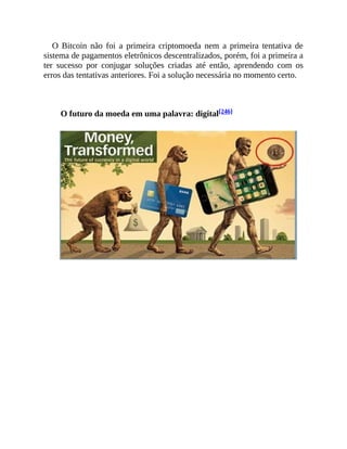 O Bitcoin não foi a primeira criptomoeda nem a primeira tentativa de
sistema de pagamentos eletrônicos descentralizados, porém, foi a primeira a
ter sucesso por conjugar soluções criadas até então, aprendendo com os
erros das tentativas anteriores. Foi a solução necessária no momento certo.
O futuro da moeda em uma palavra: digital[246]
 