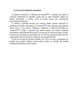 3.1 Uma breve história monetária
O porquê do Bitcoin é a História da moeda[247]: a falência de todos os
sistemas monetários já tentados, sejam fiat ou gold standard, falhos em
honrar promessas e manter valor no longo prazo, por motivações
oportunistas intrínsecas.
A moeda é adotada, mesmo em sistemas falhos, porque soluciona o
problema da dupla coincidência de desejos[248] entre pessoas que desejam
trocar entre si suas posses. Riqueza é subjetiva e criada do trabalho ou
comércio[249]. Então, é possível que todos estejam em melhor condição
meramente redistribuindo bens para os entes que os valorizem mais. Assim,
há mais trocas quando existe moeda em vez de mera permuta direta de bens
(que podem não ser divisíveis, duráveis nem transportáveis).
O fim do Acordo de Bretton Woods, em 1971, ou seja, o abandono do
padrão ouro (gold window) tornou quase todas as moedas do mundo
totalmente fiduciárias (fiat money).
 