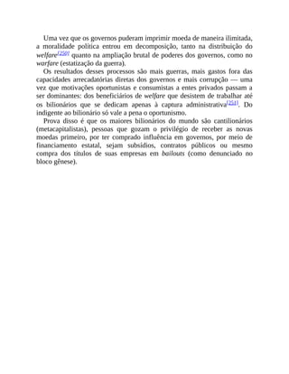 Uma vez que os governos puderam imprimir moeda de maneira ilimitada,
a moralidade política entrou em decomposição, tanto na distribuição do
welfare[250] quanto na ampliação brutal de poderes dos governos, como no
warfare (estatização da guerra).
Os resultados desses processos são mais guerras, mais gastos fora das
capacidades arrecadatórias diretas dos governos e mais corrupção — uma
vez que motivações oportunistas e consumistas a entes privados passam a
ser dominantes: dos beneficiários de welfare que desistem de trabalhar até
os bilionários que se dedicam apenas à captura administrativa[251]. Do
indigente ao bilionário só vale a pena o oportunismo.
Prova disso é que os maiores bilionários do mundo são cantilionários
(metacapitalistas), pessoas que gozam o privilégio de receber as novas
moedas primeiro, por ter comprado influência em governos, por meio de
financiamento estatal, sejam subsídios, contratos públicos ou mesmo
compra dos títulos de suas empresas em bailouts (como denunciado no
bloco gênese).
 