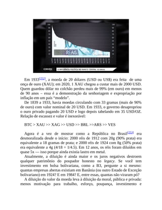 Em 1933[252], a moeda de 20 dólares (USD ou US$) era feita de uma
onça de ouro (XAU); em 2020, 1 XAU chegou a custar mais de 2000 USD.
Quem guardou dólar no colchão perdeu mais de 99% (em ouro) em menos
de 90 anos – essa é a demonstração da senhoriagem e expropriação por
inflação em um país “modelo”.
De 1839 a 1933, havia moedas circulando com 33 gramas (mais de 90%
de ouro) com valor nominal de 20 USD. Em 1933, o governo desapropriou
o ouro privado pagando 20 USD e logo depois tabelando em 35 USD/OZ.
Relação de escassez e valor é inexorável:
BTC > XAU >> XAG >> USD >> BRL >>ARS >> VES
Agora é a vez de mostrar como a República no Brasil[253] era
desmoralizada desde o início: 2000 réis de 1912 com 20g (90% prata) era
equivalente a 18 gramas de prata; e 2000 réis de 1924 com 8g (50% prata)
era equivalente a 4g (4/18 = 1/4.5). Em 12 anos, os réis foram diluídos em
quase 5x — isso porque ainda existia lastro em metal.
Atualmente, a diluição é ainda maior e os juros negativos destroem
qualquer patrimônio do poupador honesto no legacy. Se você tem
investimento em bolsa bolivariana, como a B3, pergunte a si mesmo:
quantas empresas abertas existiam em Banânia (ou outro Estado de Exceção
bolivariano) em 1924? E em 1984? E, entre essas, quantas não viraram pó?
A diluição do valor da moeda leva à diluição da moral, pública e privada:
menos motivação para trabalho, esforço, poupança, investimento e
 