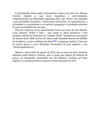 O desempenho desse papel extremamente atípico por parte dos Bancos
Centrais explode as suas bases monetárias e endividamento,
comprometendo sua idoneidade regulatória (BCs são “donos” das entidades
a que pretendem fiscalizar) e distorcendo motivações, ao superestimular a
ociosidade e o consumismo e ao reprimir a poupança e a produção orientada
às reais necessidades do mercado.
Diversas empresas nunca apresentaram lucros por mais de uma década,
como Amazon, Netflix e Uber – sem contar as obras faraônicas e sem
qualquer cabimento financeiro do “milagre chinês” (metade do crescimento
do mundo desde 2008 ocorreu na China, onde abundam dezenas de milhões
de residências vazias e milhares de obras[258] e empresas zumbis). Tudo isso
só existiu graças a essas distorções decorrentes do juro negativo e dos
“alívios quantitativos”.
Observe, nesta tabela de agosto de 2021, que as taxas de juros nominais
tabeladas pelos Bancos Centrais, após o ajuste dos índices de inflação de
preços ao consumidor (assumindo que são idôneos), resultam em taxas
negativas e, quando positivas, situam-se muito próximas do zero:
 