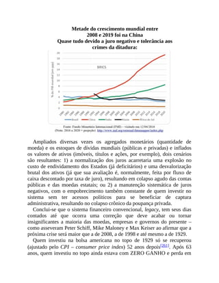 Metade do crescimento mundial entre
2008 e 2019 foi na China
Quase tudo devido a juro negativo e tolerância aos
crimes da ditadura:
Ampliados diversas vezes os agregados monetários (quantidade de
moeda) e os estoques de dívidas mundiais (públicas e privadas) e inflados
os valores de ativos (imóveis, títulos e ações, por exemplo), dois cenários
são resultantes: 1) a normalização dos juros acarretaria uma explosão no
custo de endividamento dos Estados (já deficitários) e uma desvalorização
brutal dos ativos (já que sua avaliação é, normalmente, feita por fluxo de
caixa descontado por taxa de juro), resultando em colapso agudo das contas
públicas e das moedas estatais; ou 2) a manutenção sistemática de juros
negativos, com o empobrecimento também constante de quem investir no
sistema sem ter acessos políticos para se beneficiar de captura
administrativa, resultando no colapso crônico da poupança privada.
Conclui-se que o sistema financeiro convencional, legacy, tem seus dias
contados até que ocorra uma correção que deve acabar ou tornar
insignificantes a maioria das moedas, empresas e governos do presente –
como asseveram Peter Schiff, Mike Maloney e Max Keiser ao afirmar que a
próxima crise será maior que a de 2008, a de 1998 e até mesmo a de 1929.
Quem investiu na bolsa americana no topo de 1929 só se recuperou
(ajustado pelo CPI – consumer price index) 52 anos depois[261]. Após 63
anos, quem investiu no topo ainda estava com ZERO GANHO e perda em
 