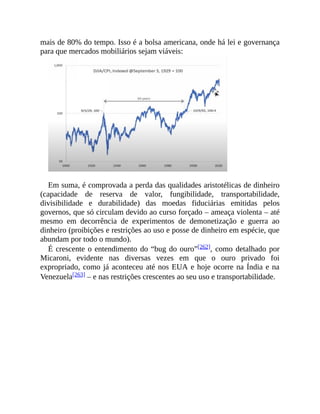 mais de 80% do tempo. Isso é a bolsa americana, onde há lei e governança
para que mercados mobiliários sejam viáveis:
Em suma, é comprovada a perda das qualidades aristotélicas de dinheiro
(capacidade de reserva de valor, fungibilidade, transportabilidade,
divisibilidade e durabilidade) das moedas fiduciárias emitidas pelos
governos, que só circulam devido ao curso forçado – ameaça violenta – até
mesmo em decorrência de experimentos de demonetização e guerra ao
dinheiro (proibições e restrições ao uso e posse de dinheiro em espécie, que
abundam por todo o mundo).
É crescente o entendimento do “bug do ouro”[262], como detalhado por
Micaroni, evidente nas diversas vezes em que o ouro privado foi
expropriado, como já aconteceu até nos EUA e hoje ocorre na Índia e na
Venezuela[263] – e nas restrições crescentes ao seu uso e transportabilidade.
 