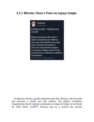 3.1.1 Bitcoin, Ouro e Fiats no espaço tempo
Os Bancos Centrais, quando imprimem mais fiat, diluem o valor de todos
que possuem a moeda que eles emitem. Sua política econômica
expansionista destrói riquezas acumuladas ao longo do tempo. Já na década
de 1930, Henry Ford[264] afirmava que se a maioria das pessoas
 