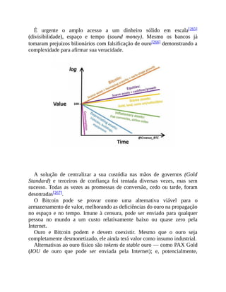 É urgente o amplo acesso a um dinheiro sólido em escala[265]
(divisibilidade), espaço e tempo (sound money). Mesmo os bancos já
tomaram prejuízos bilionários com falsificação de ouro[266] demonstrando a
complexidade para afirmar sua veracidade.
A solução de centralizar a sua custódia nas mãos de governos (Gold
Standard) e terceiros de confiança foi tentada diversas vezes, mas sem
sucesso. Todas as vezes as promessas de conversão, cedo ou tarde, foram
desonradas[267].
O Bitcoin pode se provar como uma alternativa viável para o
armazenamento de valor, melhorando as deficiências do ouro na propagação
no espaço e no tempo. Imune à censura, pode ser enviado para qualquer
pessoa no mundo a um custo relativamente baixo ou quase zero pela
Internet.
Ouro e Bitcoin podem e devem coexistir. Mesmo que o ouro seja
completamente desmonetizado, ele ainda terá valor como insumo industrial.
Alternativas ao ouro físico são tokens de stable ouro — como PAX Gold
(IOU de ouro que pode ser enviada pela Internet); e, potencialmente,
 