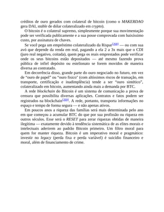 créditos de ouro gerados com colateral de bitcoin (como o MAKERDAO
gera DAI, stable de dólar colateralizado em crypto).
O bitcoin é o colateral supremo, simplesmente porque sua movimentação
pode ser verificada publicamente e a sua posse comprovada com baixíssimo
custo, por assinatura de chaves.
Se você pega um empréstimo colateralizado da Rispar[268] — ou com sua
avó que depende da renda em real, pagando a ela 2 a 3x mais que o CDI
(juro real negativo, coitada), quem pega os reais emprestados pode verificar
onde os seus bitcoins estão depositados — até mesmo fazendo prova
pública de infiel depósito ou estelionato se forem movidos de maneira
diversa ao contratado.
Em decorrência disso, grande parte do ouro negociado no futuro, em vez
de “ouro de papel” ou “ouro fisico" (com altíssimos riscos de transação, em
transporte, certificação e inadimplência) tende a ser “ouro sintético”,
colateralizado em bitcoin, aumentando ainda mais a demanda por BTC.
A rede blockchain do Bitcoin é um sistema de comunicação a prova de
censura que possibilita diversas aplicações. Contratos e fatos podem ser
registrados na blockchain[269]. A rede, portanto, transporta informações no
espaço e tempo de forma segura — e não apenas ativos.
Em poucos anos a riqueza das famílias será mais determinada pelo ano
em que começou a acumular BTC do que por sua profissão ou riqueza em
outros séculos. Esse será o RESET para zerar riquezas obtidas de maneira
ilegítima — exatamente devido à tendência sistemática de as elites morais e
intelectuais aderirem ao padrão Bitcoin primeiro. Um filtro moral para
quem for manter riqueza. Bitcoin é um imperativo moral e pragmático:
investir no legacy (perda fixa e perda variável) é suicídio financeiro e
moral, além de financiamento de crime.
 