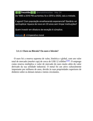 3.1.1.1 Ouro ou Bitcoin? Ou ouro e bitcoin?
O ouro foi a reserva suprema de valor, histórica e global, com um valor
total de mercado (market cap) de cerca de US$ 12 trilhões[270]. O emprego
como reserva multiplica o valor de mercado do ouro muito além do valor
derivado da sua utilidade industrial. O metal foi um ativo culturalmente
importante por milhares de anos, devido às suas propriedades superiores de
dinheiro sobre os demais metais e meios circulantes.
 