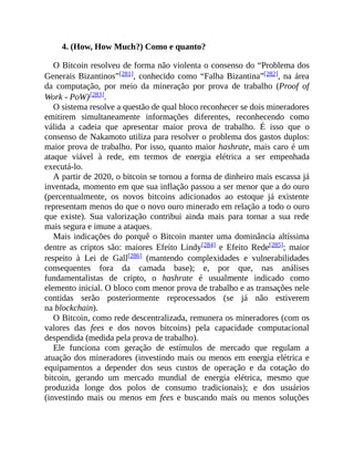 4. (How, How Much?) Como e quanto?
O Bitcoin resolveu de forma não violenta o consenso do “Problema dos
Generais Bizantinos”[281], conhecido como “Falha Bizantina”[282], na área
da computação, por meio da mineração por prova de trabalho (Proof of
Work - PoW)[283].
O sistema resolve a questão de qual bloco reconhecer se dois mineradores
emitirem simultaneamente informações diferentes, reconhecendo como
válida a cadeia que apresentar maior prova de trabalho. É isso que o
consenso de Nakamoto utiliza para resolver o problema dos gastos duplos:
maior prova de trabalho. Por isso, quanto maior hashrate, mais caro é um
ataque viável à rede, em termos de energia elétrica a ser empenhada
executá-lo.
A partir de 2020, o bitcoin se tornou a forma de dinheiro mais escassa já
inventada, momento em que sua inflação passou a ser menor que a do ouro
(percentualmente, os novos bitcoins adicionados ao estoque já existente
representam menos do que o novo ouro minerado em relação a todo o ouro
que existe). Sua valorização contribui ainda mais para tornar a sua rede
mais segura e imune a ataques.
Mais indicações do porquê o Bitcoin manter uma dominância altíssima
dentre as criptos são: maiores Efeito Lindy[284] e Efeito Rede[285]; maior
respeito à Lei de Gall[286] (mantendo complexidades e vulnerabilidades
consequentes fora da camada base); e, por que, nas análises
fundamentalistas de cripto, o hashrate é usualmente indicado como
elemento inicial. O bloco com menor prova de trabalho e as transações nele
contidas serão posteriormente reprocessados (se já não estiverem
na blockchain).
O Bitcoin, como rede descentralizada, remunera os mineradores (com os
valores das fees e dos novos bitcoins) pela capacidade computacional
despendida (medida pela prova de trabalho).
Ele funciona com geração de estímulos de mercado que regulam a
atuação dos mineradores (investindo mais ou menos em energia elétrica e
equipamentos a depender dos seus custos de operação e da cotação do
bitcoin, gerando um mercado mundial de energia elétrica, mesmo que
produzida longe dos polos de consumo tradicionais); e dos usuários
(investindo mais ou menos em fees e buscando mais ou menos soluções
 