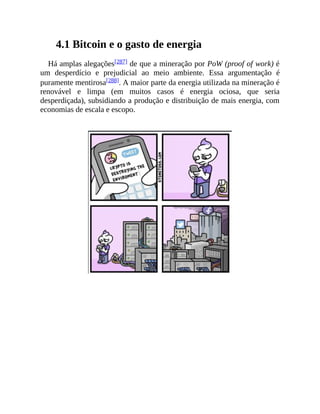 4.1 Bitcoin e o gasto de energia
Há amplas alegações[287] de que a mineração por PoW (proof of work) é
um desperdício e prejudicial ao meio ambiente. Essa argumentação é
puramente mentirosa[288]. A maior parte da energia utilizada na mineração é
renovável e limpa (em muitos casos é energia ociosa, que seria
desperdiçada), subsidiando a produção e distribuição de mais energia, com
economias de escala e escopo.
 