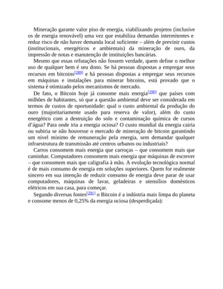 Mineração garante valor piso de energia, viabilizando projetos (inclusíve
os de energia renovável) uma vez que estabiliza demandas intermitentes e
reduz risco de não haver demanda local suficiente – além de previnir custos
(institucionais, energéticos e ambientais) da mineração de ouro, da
impressão de notas e manutenção de instituições bancárias.
Mesmo que essas refutações não fossem verdade, quem define o melhor
uso de qualquer bem é seu dono. Se há pessoas dispostas a empregar seus
recursos em bitcoins[289] e há pessoas dispostas a empregar seus recursos
em máquinas e instalações para minerar bitcoins, está provado que o
sistema é otimizado pelos mecanismos de mercado.
De fato, o Bitcoin hoje já consome mais energia[290] que países com
milhões de habitantes, só que a questão ambiental deve ser considerada em
termos de custos de oportunidade: qual o custo ambiental da produção do
ouro (majoritariamente usado para reserva de valor), além do custo
energético com a destruição do solo e contaminação química de cursos
d’água? Para onde iria a energia ociosa? O custo mundial da energia cairia
ou subiria se não houvesse o mercado de mineração de bitcoin garantindo
um nível mínimo de remuneração pela energia, sem demandar qualquer
infraestrutura de transmissão até centros urbanos ou industriais?
Carros consomem mais energia que carroças – que consomem mais que
caminhar. Computadores consomem mais energia que máquinas de escrever
– que consomem mais que caligrafia à mão. A evolução tecnológica normal
é de mais consumo de energia em soluções superiores. Quem for realmente
sincero em sua intenção de reduzir consumo de energia deve parar de usar
computadores, máquinas de lavar, geladeiras e utensílios domésticos
elétricos em sua casa, para começar.
Segundo diversas fontes[291] o Bitcoin é a indústria mais limpa do planeta
e consome menos de 0,25% da energia ociosa (desperdiçada):
 