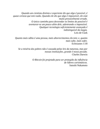 Quando um cientista distinto e experiente diz que algo é possível, é
quase certeza que tem razão. Quando ele diz que algo é impossível, ele está
muito provavelmente errado.
O único caminho para desvendar os limites do possível é
aventurar-se um pouco além dele, adentrando o impossível.
Qualquer tecnologia suficientemente avançada é
indistinguível da magia.
Leis de Clark
Quanto mais sábia é uma pessoa, mais aborrecimentos ela tem; e, quanto
mais sabe, mais sofre.
Eclesiastes 1:18
Se a miséria dos pobres não é causada pelas leis da natureza, mas por
nossas instituições, grande é nosso pecado.
Charles Darwin
O Bitcoin foi projetado para ser protegido da influência
de líderes carismáticos.
Satoshi Nakamoto
 