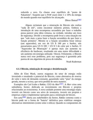 reduzido a zero. Eu chamo esse equilíbrio de "ponto de
Nakamoto". Suspeito que o PoW usará entre 1 e 10% da energia
do mundo quando esse equilíbrio for alcançado.
Dhruv Bansal[306]
Alguns reclamam que a mineração de Bitcoin não realiza
"nada de útil", como encontrar números primos. Embora a
introdução de uma recompensa secundária por fazer o trabalho
possa parecer uma ideia virtuosa, na verdade, introduz um risco
de segurança. Dividir a recompensa pode levar a uma situação em
que "vale mais a pena fazer a função secundária do que fazer a
função primária". Mesmo se a função secundária fosse inócua
(um aquecedor), em vez de US $ 100 por x hashes, nós
passaríamos para US $ 100 + US $ 5 de calor por x hashes. O
"Aquecedor de Mineração" é apenas mais um aumento na
eficiência do hardware, resultando em uma maior dificuldade e
um aumento em (energia utilizada / bloco). Felizmente, o Bitcoin
nunca terá esse problema, pois sua segurança é garantida pela
pureza de seu algoritmo de prova de trabalho.
Noah Ruderman
4.1.1 Bitcoin, otimização de energia e desinformação
Além de Elon Musk, outros magnatas do setor de energia estão
investindo e estudando o potencial do Bitcoin, como alternativa de reserva
de valor e meio de demanda constante, garantindo valor “piso" da energia
gerada, mesmo a ociosa, que seria perdida de outra maneira.
Exemplos são Carl Icahn e Røkke, CEO da Aker[307]. A Aker criou uma
subsidiária, Seetee, dedicada ao investimento em Bitcoin e projetos
relacionados ao ecossistema. A nova unidade promete uma estratégia tripla:
investir em bitcoin como seu ativo de tesouraria, investir em projetos e
empresas cripto e implementar operações para a mineração de bitcoin.
Em carta[308] aberta aos stakeholders da Seetee, Røkke comenta como o
bitcoin pode ser a forma de "bateria" definitiva para viabilizar energias
alternativas intermitentes (como solar e eólica). Quando os componentes do
 