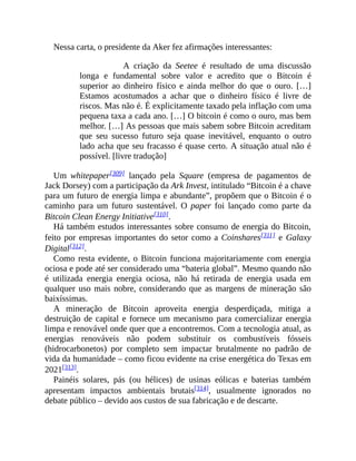 Nessa carta, o presidente da Aker fez afirmações interessantes:
A criação da Seetee é resultado de uma discussão
longa e fundamental sobre valor e acredito que o Bitcoin é
superior ao dinheiro físico e ainda melhor do que o ouro. […]
Estamos acostumados a achar que o dinheiro físico é livre de
riscos. Mas não é. É explicitamente taxado pela inflação com uma
pequena taxa a cada ano. […] O bitcoin é como o ouro, mas bem
melhor. […] As pessoas que mais sabem sobre Bitcoin acreditam
que seu sucesso futuro seja quase inevitável, enquanto o outro
lado acha que seu fracasso é quase certo. A situação atual não é
possível. [livre tradução]
Um whitepaper[309] lançado pela Square (empresa de pagamentos de
Jack Dorsey) com a participação da Ark Invest, intitulado “Bitcoin é a chave
para um futuro de energia limpa e abundante”, propõem que o Bitcoin é o
caminho para um futuro sustentável. O paper foi lançado como parte da
Bitcoin Clean Energy Initiative[310].
Há também estudos interessantes sobre consumo de energia do Bitcoin,
feito por empresas importantes do setor como a Coinshares[311] e Galaxy
Digital[312].
Como resta evidente, o Bitcoin funciona majoritariamente com energia
ociosa e pode até ser considerado uma “bateria global”. Mesmo quando não
é utilizada energia energia ociosa, não há retirada de energia usada em
qualquer uso mais nobre, considerando que as margens de mineração são
baixíssimas.
A mineração de Bitcoin aproveita energia desperdiçada, mitiga a
destruição de capital e fornece um mecanismo para comercializar energia
limpa e renovável onde quer que a encontremos. Com a tecnologia atual, as
energias renováveis não podem substituir os combustíveis fósseis
(hidrocarbonetos) por completo sem impactar brutalmente no padrão de
vida da humanidade – como ficou evidente na crise energética do Texas em
2021[313].
Painéis solares, pás (ou hélices) de usinas eólicas e baterias também
apresentam impactos ambientais brutais[314], usualmente ignorados no
debate público – devido aos custos de sua fabricação e de descarte.
 