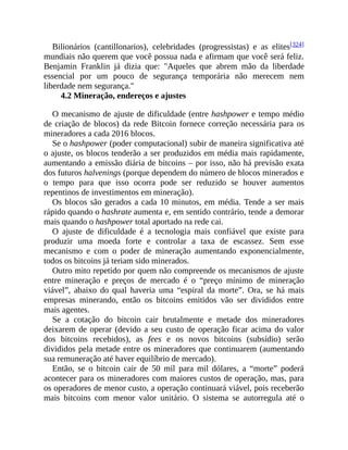 Bilionários (cantillonarios), celebridades (progressistas) e as elites[324]
mundiais não querem que você possua nada e afirmam que você será feliz.
Benjamin Franklin já dizia que: "Aqueles que abrem mão da liberdade
essencial por um pouco de segurança temporária não merecem nem
liberdade nem segurança."
4.2 Mineração, endereços e ajustes
O mecanismo de ajuste de dificuldade (entre hashpower e tempo médio
de criação de blocos) da rede Bitcoin fornece correção necessária para os
mineradores a cada 2016 blocos.
Se o hashpower (poder computacional) subir de maneira significativa até
o ajuste, os blocos tenderão a ser produzidos em média mais rapidamente,
aumentando a emissão diária de bitcoins – por isso, não há previsão exata
dos futuros halvenings (porque dependem do número de blocos minerados e
o tempo para que isso ocorra pode ser reduzido se houver aumentos
repentinos de investimentos em mineração).
Os blocos são gerados a cada 10 minutos, em média. Tende a ser mais
rápido quando o hashrate aumenta e, em sentido contrário, tende a demorar
mais quando o hashpower total aportado na rede cai.
O ajuste de dificuldade é a tecnologia mais confiável que existe para
produzir uma moeda forte e controlar a taxa de escassez. Sem esse
mecanismo e com o poder de mineração aumentando exponencialmente,
todos os bitcoins já teriam sido minerados.
Outro mito repetido por quem não compreende os mecanismos de ajuste
entre mineração e preços de mercado é o “preço mínimo de mineração
viável”, abaixo do qual haveria uma “espiral da morte”. Ora, se há mais
empresas minerando, então os bitcoins emitidos vão ser divididos entre
mais agentes.
Se a cotação do bitcoin cair brutalmente e metade dos mineradores
deixarem de operar (devido a seu custo de operação ficar acima do valor
dos bitcoins recebidos), as fees e os novos bitcoins (subsídio) serão
divididos pela metade entre os mineradores que continuarem (aumentando
sua remuneração até haver equilíbrio de mercado).
Então, se o bitcoin cair de 50 mil para mil dólares, a “morte” poderá
acontecer para os mineradores com maiores custos de operação, mas, para
os operadores de menor custo, a operação continuará viável, pois receberão
mais bitcoins com menor valor unitário. O sistema se autorregula até o
 