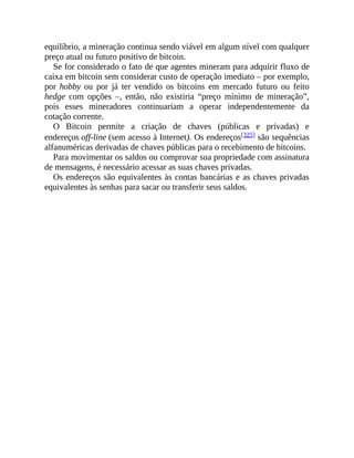 equilíbrio, a mineração continua sendo viável em algum nível com qualquer
preço atual ou futuro positivo de bitcoin.
Se for considerado o fato de que agentes mineram para adquirir fluxo de
caixa em bitcoin sem considerar custo de operação imediato – por exemplo,
por hobby ou por já ter vendido os bitcoins em mercado futuro ou feito
hedge com opções –, então, não existiria “preço mínimo de mineração”,
pois esses mineradores continuariam a operar independentemente da
cotação corrente.
O Bitcoin permite a criação de chaves (públicas e privadas) e
endereços off-line (sem acesso à Internet). Os endereços[325] são sequências
alfanuméricas derivadas de chaves públicas para o recebimento de bitcoins.
Para movimentar os saldos ou comprovar sua propriedade com assinatura
de mensagens, é necessário acessar as suas chaves privadas.
Os endereços são equivalentes às contas bancárias e as chaves privadas
equivalentes às senhas para sacar ou transferir seus saldos.
 