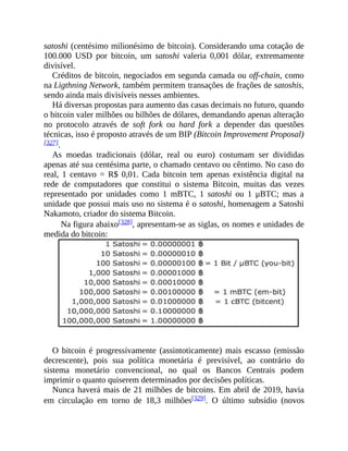 satoshi (centésimo milionésimo de bitcoin). Considerando uma cotação de
100.000 USD por bitcoin, um satoshi valeria 0,001 dólar, extremamente
divisível.
Créditos de bitcoin, negociados em segunda camada ou off-chain, como
na Ligthning Network, também permitem transações de frações de satoshis,
sendo ainda mais divisíveis nesses ambientes.
Há diversas propostas para aumento das casas decimais no futuro, quando
o bitcoin valer milhões ou bilhões de dólares, demandando apenas alteração
no protocolo através de soft fork ou hard fork a depender das questões
técnicas, isso é proposto através de um BIP (Bitcoin Improvement Proposal)
[327].
As moedas tradicionais (dólar, real ou euro) costumam ser divididas
apenas até sua centésima parte, o chamado centavo ou cêntimo. No caso do
real, 1 centavo = R$ 0,01. Cada bitcoin tem apenas existência digital na
rede de computadores que constitui o sistema Bitcoin, muitas das vezes
representado por unidades como 1 mBTC, 1 satoshi ou 1 μBTC; mas a
unidade que possui mais uso no sistema é o satoshi, homenagem a Satoshi
Nakamoto, criador do sistema Bitcoin.
Na figura abaixo[328], apresentam-se as siglas, os nomes e unidades de
medida do bitcoin:
O bitcoin é progressivamente (assintoticamente) mais escasso (emissão
decrescente), pois sua política monetária é previsível, ao contrário do
sistema monetário convencional, no qual os Bancos Centrais podem
imprimir o quanto quiserem determinados por decisões políticas.
Nunca haverá mais de 21 milhões de bitcoins. Em abril de 2019, havia
em circulação em torno de 18,3 milhões[329]. O último subsídio (novos
 