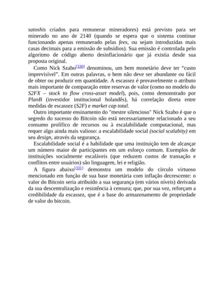 satoshis criados para remunerar mineradores) está previsto para ser
minerado no ano de 2140 (quando se espera que o sistema continue
funcionando apenas remunerado pelas fees, ou sejam introduzidas mais
casas decimais para a emissão de subsídios). Sua emissão é controlada pelo
algoritmo de código aberto desinflacionário que já existia desde sua
proposta original.
Como Nick Szabo[330] denominou, um bem monetário deve ter “custo
imprevisível”. Em outras palavras, o bem não deve ser abundante ou fácil
de obter ou produzir em quantidade. A escassez é provavelmente o atributo
mais importante de comparação entre reservas de valor (como no modelo do
S2FX – stock to flow cross-asset model), pois, como demonstrado por
PlanB (investidor institucional holandês), há correlação direta entre
medidas de escassez (S2F) e market cap total.
Outro importante ensinamento do "mestre silencioso" Nick Szabo é que o
segredo do sucesso do Bitcoin não está necessariamente relacionado a seu
consumo prolífico de recursos ou à escalabilidade computacional, mas
requer algo ainda mais valioso: a escalabilidade social (social scalabity) em
seu design, através da segurança.
Escalabilidade social é a habilidade que uma instituição tem de alcançar
um número maior de participantes em um esforço comum. Exemplos de
instituições socialmente escaláveis (que reduzem custos de transação e
conflitos entre usuários) são linguagem, lei e religião.
A figura abaixo[331] demonstra um modelo do círculo virtuoso
mencionado em função de sua base monetária com inflação decrescente: o
valor do Bitcoin seria atribuído a sua segurança (em vários níveis) derivada
da sua descentralização e resistência à censura; que, por sua vez, reforçam a
credibilidade da escassez, que é a base do armazenamento de propriedade
de valor do bitcoin.
 