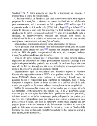 Stackbit[333]). A única maneira de impedir o transporte de bitcoins é
impedir toda a forma de comunicação.
O bitcoin é difícil de falsificar: por usar a rede blockchain para registro
perpétuo de transações, o sistema se mostra inviável de ser adulterado
permanentemente; até o momento o único problema[334] crítico que foi
explorado ainda no início da rede (2010) foi o bug[335] que inflou[336] a
oferta de bitcoins e que logo foi resolvido via fork juntamente com uma
atualização de patch (correção de código)[337]; após terem resolvido toda a
situação, os desenvolvedores entraram em contato com todos os
mineradores da época e solicitaram que todos atualizassem as suas versões
do software e retornassem as transações anômalas.
Maximalistas consideram altcoins como falsificações do bitcoin.
Não é possível criar um bitcoin falso sob quaisquer condições. O ataque
conhecido como ataque de 51%[338], quando um atacante consegue obter
mais de 51% do poder computacional da rede, só consegue desfazer
transações, refazendo blocos já minerados.
Trata-se de ativo escasso que é armazenado em uma carteira digital,
registrado na blockchain de forma publicamente auditável (análoga a um
registro de propriedade), podendo ser acessado de qualquer lugar via uma
conexão de Internet (ou off-line via novas tecnologias sendo aprimoradas,
como a de acesso via satélite ou ondas de rádio).
Especialmente após os escândalos dos Paradise Papers e Panama
Papers, das regulações como a FATCA e as padronizações de compliance
como KYC/AML (know your customer e anti-money laundering), os
paraísos fiscais e regulatórios para offshores se tornaram, mais e mais,
inseguros e suspeitos: basta os dados vazarem ou a política oficial do país
mudar que se pode perder tudo e todas as transações se tornarem públicas.
Saldos de criptomoedas podem ser memorizados, por exemplo, através
das sementes (seeds) geradoras das chaves (12, 18 ou 24 palavras). Essas
matrizes (ou as transações derivadas delas) podem ser enviadas por rádio,
telefone, e-mail ou anotadas em qualquer pedaço de papel e que podem, por
sua vez, ser criptografadas para que alguém que capture a mensagem não
possa acessar o saldo. Por isso as hardware wallets mais seguras são air
gapped (nunca acessam Internet e são fisicamente isolados). A transação
pode ser feita com retirada com cartão de memória, como na Coldcard da
Coinkite (ou pode ser feito até em tablet ou celular velho, baixando wallet q
rode offline, como Samourai).
 