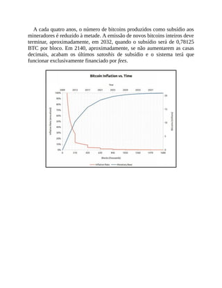 A cada quatro anos, o número de bitcoins produzidos como subsídio aos
mineradores é reduzido à metade. A emissão de novos bitcoins inteiros deve
terminar, aproximadamente, em 2032, quando o subsídio será de 0,78125
BTC por bloco. Em 2140, aproximadamente, se não aumentarem as casas
decimais, acabam os últimos satoshis de subsídio e o sistema terá que
funcionar exclusivamente financiado por fees.
 