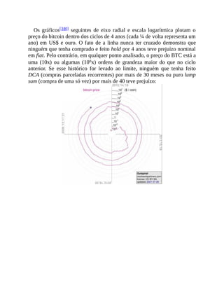 Os gráficos[340] seguintes de eixo radial e escala logarítmica plotam o
preço do bitcoin dentro dos ciclos de 4 anos (cada ¼ de volta representa um
ano) em US$ e ouro. O fato de a linha nunca ter cruzado demonstra que
ninguém que tenha comprado e feito hold por 4 anos teve prejuízo nominal
em fiat. Pelo contrário, em qualquer ponto analisado, o preço do BTC está a
uma (10x) ou algumas (10nx) ordens de grandeza maior do que no ciclo
anterior. Se esse histórico for levado ao limite, ninguém que tenha feito
DCA (compras parceladas recorrentes) por mais de 30 meses ou puro lump
sum (compra de uma só vez) por mais de 40 teve prejuízo:
 