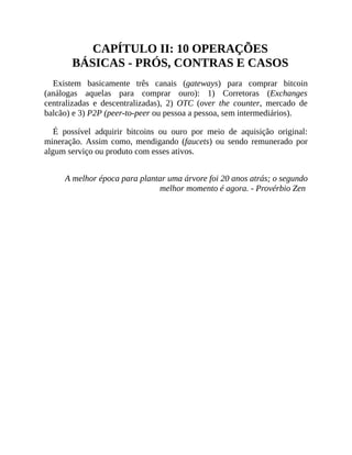 CAPÍTULO II: 10 OPERAÇÕES
BÁSICAS - PRÓS, CONTRAS E CASOS
Existem basicamente três canais (gateways) para comprar bitcoin
(análogas aquelas para comprar ouro): 1) Corretoras (Exchanges
centralizadas e descentralizadas), 2) OTC (over the counter, mercado de
balcão) e 3) P2P (peer-to-peer ou pessoa a pessoa, sem intermediários).
É possível adquirir bitcoins ou ouro por meio de aquisição original:
mineração. Assim como, mendigando (faucets) ou sendo remunerado por
algum serviço ou produto com esses ativos.
A melhor época para plantar uma árvore foi 20 anos atrás; o segundo
melhor momento é agora. - Provérbio Zen
 